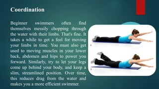 Coordination
Beginner swimmers often find
themselves messily chopping through
the water with their limbs. That's fine. It
takes a while to get a feel for moving
your limbs in time. You must also get
used to moving muscles in your lower
back, abdomen and hips to power you
forward. Similarly, try to let your legs
come up behind your body, and keep a
slim, streamlined position. Over time,
this reduces drag from the water and
makes you a more efficient swimmer.
 