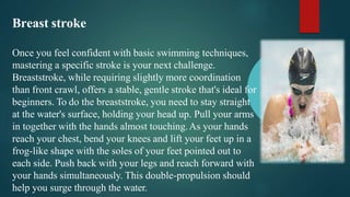 Breast stroke
Once you feel confident with basic swimming techniques,
mastering a specific stroke is your next challenge.
Breaststroke, while requiring slightly more coordination
than front crawl, offers a stable, gentle stroke that's ideal for
beginners. To do the breaststroke, you need to stay straight
at the water's surface, holding your head up. Pull your arms
in together with the hands almost touching.As your hands
reach your chest, bend your knees and lift your feet up in a
frog-like shape with the soles of your feet pointed out to
each side. Push back with your legs and reach forward with
your hands simultaneously. This double-propulsion should
help you surge through the water.
 