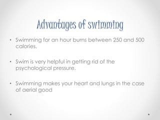 Advantages of swimming 
• Swimming for an hour burns between 250 and 500 
calories. 
• Swim is very helpful in getting rid of the 
psychological pressure. 
• Swimming makes your heart and lungs in the case 
of aerial good 
 