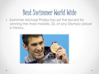 Best Swimmer World Wide 
• Swimmer Michael Phelps has set the record for 
winning the most medals, 22, of any Olympic player 
in history. 
 