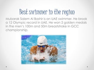 Best swimmer in the region 
Mubarak Salem Al Bashir is an UAE swimmer. He brook 
a 12 Olympic record in UAE. He won 2 golden medals 
in the men’s 100m and 50m breaststroke in GCC 
championship. 
 