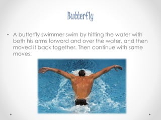 Butterfly 
• A butterfly swimmer swim by hitting the water with 
both his arms forward and over the water, and then 
moved it back together. Then continue with same 
moves. 
 