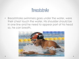 Breaststroke 
• Breaststroke swimmers goes under the water, were 
their chest touch the water. His shoulder should be 
in one line and he need to appear part of his head 
so, he can breath. 
 