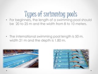 Types of swimming pools 
• For beginners, the length of a swimming pool should 
be 20 to 25 m and the width from 8 to 10 meters. 
• The international swimming pool length is 50 m, 
width 21 m and the depth is 1.80 m. 
 