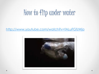 How to flip under water 
http://www.youtube.com/watch?v=fALuFGfzWjo 
 