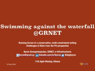 12 Nov 2014
Swimming against the waterfall
@GRNET
Running Scrum in a conservative, multi-constrained setting
Challenges & Risks from the PO perspective
Byron Georgantopoulos, GRNET, e-Infrastructures
byron@grnet.gr, linkedin.com/in/ibyron, @digibyron
11th Agile Meetup, Athens
 