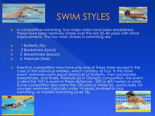  In competitive swimming, four major styles have been established.
These have been relatively stable over the last 30–40 years with minor
improvements. The four main strokes in swimming are:
 1 Butterfly (fly)
 2 Backstroke (back)
 3 Breaststroke (breast)
 4 Freestyle (free)
 Events in competition may have only one of these styles except in the
case of the individual medley, which contains all four. In this latter
event, swimmers swim equal distances of butterfly, then backstroke,
breaststroke, and finally, freestyle.[6] In Olympic competition, this event
(called the "IM") is swam in these distances - 200 or 400 meters or yards.
Some competition also swims the 100 yard or meter IM - particularly, for
younger swimmers (typically under 14 years) involved in club
swimming, or masters swimming (over 18).
 