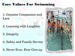 1. Genuine Compassion and 
Love
2. Learning with Laughter
3. Integrity
4. Safety and Family Service
5. Never Ever, Ever Give­up
Core Values For Swimming
 