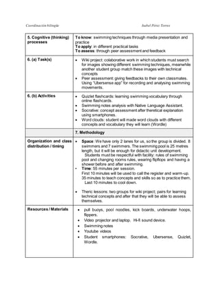 Coordinación bilingüe Isabel Pérez Torres
5. Cognitive (thinking)
processes
To know: swimming techniques through media presentation and
practice
To apply: in different practical tasks
To assess: through peer assessment and feedback
6. (a) Task(s)  Wiki project: colaborative work in which students must search
for images showing different swimming techniques, meanwhile
another student group match these images with technical
concepts
 Peer assessment: giving feedbacks to their own classmates.
Using “Ubersense app” for recording and analysing swimming
movements.
6. (b) Activities  Quizlet flashcards: learning swimming vocabulary through
online flashcards.
 Swimming notes analysis with Native Language Assistant.
 Socrative: concept assessment after theretical explanation
using smartphones.
 Word clouds: student will made word clouds with different
concepts and vocabulary they will learn (Wordle)
7. Methodology
Organization and class
distribution / timing
 Space: We have only 2 lanes for us, so the group is divided. 8
swimmers and 7 swimmers. The swimming pool is 25 metres
length, but it will be enough for didactic unit development.
  Students must be respectful with facility: rules of swimming
pool and changing rooms rules, wearing flipflops and having a
shower before and after swimming.
• Time: 55 minutes per session.
First 10 minutes will be used to call the register and warm-up.
35 minutes to teach concepts and skills so as to practice them.
  Last 10 minutes to cool down.
 
 Theric lessons: two groups for wiki project; pairs for learning
technical concepts and after that they will be able to assess
themselves.
Resources / Materials  pull buoys, pool noodles, kick boards, underwater hoops,
flippers.
 Video projector and laptop. Hi-fi sound device.
 Swimming notes
 Youtube videos
 Student smartphones: Socrative, Ubersense, Quizlet,
Wordle.
 