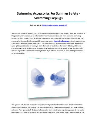 Swimming Accessories For Summer Safety -
Swimming Earplugs
_____________________________________________________________________________________
By Reov Wani - http://swimmingearplugs.net/
Swimming accessories are important for summer safety if you plan on swimming. There are a number of
things that swimmers can use to enhance their summer experience, but there are some swimming
accessories that no one should be without. One of the most important swimming accessories one can
own is swimming goggles. In many public swimming spots, Swimming Earplugs swimming goggles are
a required piece of swimming equipment. The most important reason to wear swimming goggles is to
avoid getting an infection in your eyes from chemicals or bacteria in the water. Chlorine, which is a
chemical that is used to fight bacteria in swimming pools, can also cause health issues. If a swimmer's
eyes are exposed to chlorine for too long, temporary blindness, irritation, or other damage to corneal
surface is possible.
The eyes are not the only part of the body that needs protection from the water. Another important
swimming accessory is the earplug. The swimming earplug is different the earplugs you wear to block
out noise. They are specially designed to keep water from entering the ear. Many people do not realize
how dangerous it can be to ignore this crucial swimming gear. When water enters the ear canals, it can
 