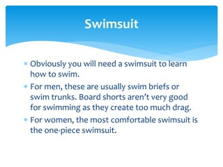  Obviously you will need a swimsuit to learn
how to swim.
 For men, these are usually swim briefs or
swim trunks. Board shorts aren’t very good
for swimming as they create too much drag.
 For women, the most comfortable swimsuit is
the one-piece swimsuit.
Swimsuit
 