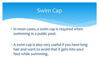  In most cases, a swim cap is required when
swimming in a public pool.
 A swim cap is also very useful if you have long
hair and want to avoid that it gets into your
face while swimming.
Swim Cap
 