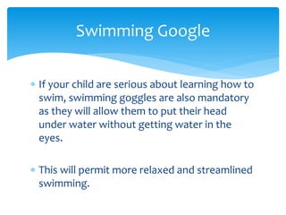  If your child are serious about learning how to
swim, swimming goggles are also mandatory
as they will allow them to put their head
under water without getting water in the
eyes.
 This will permit more relaxed and streamlined
swimming.
Swimming Google
 