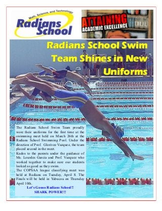 Radians School SwimRadians School Swim
Team Shines in NewTeam Shines in New
UniformsUniforms
The Radians School Swim Team proudly
wore their uniforms for the first time at the
swimming meet held on March 26th at the
Radians School Swimming Pool. Under the
direction of Prof. Glorivee Vazquez, the team
placed second in the meet.
Kudos to the parents under the guidance of
Ms. Lourdes Garcia and Prof. Vazquez who
worked together to make sure our students
looked as good as they swim.
The COPSAA league classifying meet was
held at Radians on Tuesday, April 8. The
Finals will be held in Yabucoa on Thursday
April 10th.
Let’s Goooo Radians School!!
SHARK POWER!!!
 