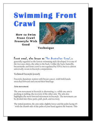 Swimming Front
Crawl
 How to Swim
 Front Crawl
Freestyle With
     Good
                           Technique


Front crawl, also known as The Australian Crawl, is
generally regarded as the fastest swimming style developed. It is one of
the two axes shots, the other is the back. Unlike the back, butterfly,
breaststroke and front crawl is not regulated by FINA, but it is almost
universally swum in freestyle competitions.

Technical Freestyle (crawl)

Freestyle departure station with breast cancer, with both hands
stretched forward and extend their hind legs.

Arm movement

The arm movement in freestyle is alternating, i.e. while one arm is
pushing or pulling, the recovery of the other arm. The arm also
highlights the most forward movement in freestyle. The movement can
be divided into three parts, pull, push, and recovery.

The initial position, the arm sinks slightly lower and the palm facing 45
° with the thumb side of the palm of your hand against the bottom. This
 