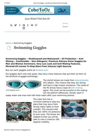 11/11/2015 Swimming Goggles ­ Anti Misting, Waterproof and Comfortable
http://www.cobotooz.com/swimminggoggles.html 1/4
Anti Fogging Layer
UV Protection and Anti Glare
Mirrored Goggles
Swimming Goggles
Swimming Goggles – Shatterproof and Waterproof – UV Protection – Anti
Misting – Comfortable – Non­Allergenic. Premium Silicone Swim Goggles for
Men and Women Swimmers. Very Low Leak and Anti Misting Features.
Mirrored UV Lenses To Stop Glare From Intense Light Sources.
Buy our swim goggles online at Amazon.com
Our goggles don’t only look great, they have many features that put them at them at
the forefront of goggle technology.
The stylish lenses are made from polycarbonate
(PC) plastic. This means that they are strong
and have a high impact resistance. The inside of
the PC lenses have a layer of anti­misting
agent. This must not be touched or the coating
will not perform effectively. Simply wash in
soapy water and rinse well with fresh water after your swimming session.
The outer lens has a
mirrored coating to stop any
glare that may occur from
strong indoor lights or from
sunlight. This ensures that
they are 100% UV protective
to your eyes. The lenses are
shaped so that you will be
able to view a massive 180
degrees visibility.

Home » Swimming Goggles
Love Water? Get Into It!
      

 