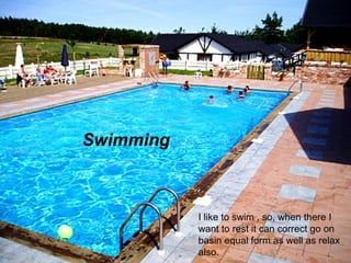 Swimming
I like to swim , so, when there I want to
rest it can correct go on basin equal
form as well as relax also.
Swimming
I like to swim , so, when there I
want to rest it can correct go on
basin equal form as well as relax
also.
 