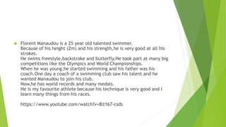  Florent Manaudou is a 25 year old talented swimmer.
Because of his height (2m) and his strength,he is very good at all his
strokes.
He swims freestyle,backstroke and butterfly.He took part at many big
competitions like the Olympics and World Championships.
When he was young,he started swimming and his father was his
coach.One day a coach of a swimming club saw his talent and he
wanted Manaudou to join his club.
Now,he has world records and many medals.
He is my favourite athlete because his technique is very good and I
learn many things from his races.
https://www.youtube.com/watch?v=8lt167-csds
 
