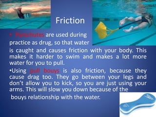 Friction
• Parachutes are used during
practice as drug, so that water
is caught and causes friction with your body. This
makes it harder to swim and makes a lot more
water for you to pull.
•Using pull bouys is also friction, because they
cause drag too. They go between your legs and
don’t allow you to kick, so you are just using your
arms. This will slow you down because of the
bouys relationship with the water.
 
