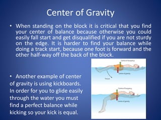 Center of Gravity
• When standing on the block it is critical that you find
your center of balance because otherwise you could
easily fall start and get disqualified if you are not sturdy
on the edge. It is harder to find your balance while
doing a track start, because one foot is forward and the
other half-way off the back of the block.
• Another example of center
of gravity is using kickboards.
In order for you to glide easily
through the water you must
find a perfect balance while
kicking so your kick is equal.
 