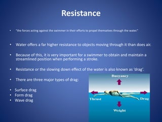 Resistance
• “the forces acting against the swimmer in their efforts to propel themselves through the water.”
• Water offers a far higher resistance to objects moving through it than does air.
• Because of this, it is very important for a swimmer to obtain and maintain a
streamlined position when performing a stroke.
• Resistance or the slowing down effect of the water is also known as ‘drag’.
• There are three major types of drag:
• Surface drag
• Form drag
• Wave drag
 