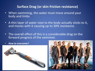 Surface Drag (or skin friction resistance)
• When swimming, the water must move around your
body and limbs
• A thin layer of water next to the body actually sticks to it,
and moves with it causing up to 30% resistance.
• The overall effect of this is a considerable drag on the
forward progress of the swimmer.
• How to overcome?
 