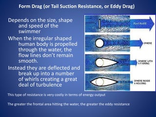 Form Drag (or Tail Suction Resistance, or Eddy Drag)
Depends on the size, shape
and speed of the
swimmer
When the irregular shaped
human body is propelled
through the water, the
flow lines don’t remain
smooth.
Instead they are deflected and
break up into a number
of whirls creating a great
deal of turbulence
This type of resistance is very costly in terms of energy output
The greater the frontal area hitting the water, the greater the eddy resistance
 