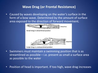 Wave Drag (or Frontal Resistance)
• Caused by waves developing on the water’s surface in the
form of a bow wave. Determined by the amount of surface
area exposed to the direction of forward movement.
• Swimmers must maintain a swimming position that is as
streamlined as possible – i.e. present as small a surface area
as possible to the water
• Position of head is important. If too high, wave drag increases
 