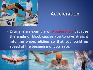 Acceleration
• Diving is an example of Acceleration because
the angle of block causes you to dive straight
into the water, gliding so that you build up
speed at the beginning of your race.
 