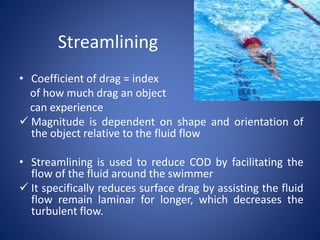 Streamlining
• Coefficient of drag = index
of how much drag an object
can experience
 Magnitude is dependent on shape and orientation of
the object relative to the fluid flow
• Streamlining is used to reduce COD by facilitating the
flow of the fluid around the swimmer
 It specifically reduces surface drag by assisting the fluid
flow remain laminar for longer, which decreases the
turbulent flow.
 