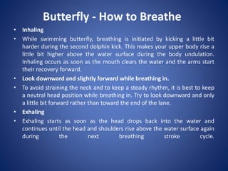 Butterfly - How to Breathe
• Inhaling
• While swimming butterfly, breathing is initiated by kicking a little bit
harder during the second dolphin kick. This makes your upper body rise a
little bit higher above the water surface during the body undulation.
Inhaling occurs as soon as the mouth clears the water and the arms start
their recovery forward.
• Look downward and slightly forward while breathing in.
• To avoid straining the neck and to keep a steady rhythm, it is best to keep
a neutral head position while breathing in. Try to look downward and only
a little bit forward rather than toward the end of the lane.
• Exhaling
• Exhaling starts as soon as the head drops back into the water and
continues until the head and shoulders rise above the water surface again
during the next breathing stroke cycle.
 