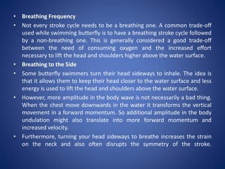 • Breathing Frequency
• Not every stroke cycle needs to be a breathing one. A common trade-off
used while swimming butterfly is to have a breathing stroke cycle followed
by a non-breathing one. This is generally considered a good trade-off
between the need of consuming oxygen and the increased effort
necessary to lift the head and shoulders higher above the water surface.
• Breathing to the Side
• Some butterfly swimmers turn their head sideways to inhale. The idea is
that it allows them to keep their head closer to the water surface and less
energy is used to lift the head and shoulders above the water surface.
• However, more amplitude in the body wave is not necessarily a bad thing.
When the chest move downwards in the water it transforms the vertical
movement in a forward momentum. So additional amplitude in the body
undulation might also translate into more forward momentum and
increased velocity.
• Furthermore, turning your head sideways to breathe increases the strain
on the neck and also often disrupts the symmetry of the stroke.
 