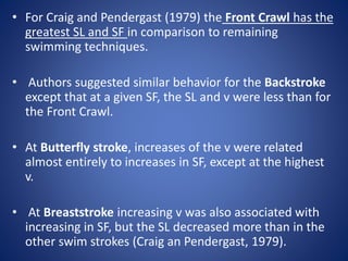 • For Craig and Pendergast (1979) the Front Crawl has the
greatest SL and SF in comparison to remaining
swimming techniques.
• Authors suggested similar behavior for the Backstroke
except that at a given SF, the SL and v were less than for
the Front Crawl.
• At Butterfly stroke, increases of the v were related
almost entirely to increases in SF, except at the highest
v.
• At Breaststroke increasing v was also associated with
increasing in SF, but the SL decreased more than in the
other swim strokes (Craig an Pendergast, 1979).
 