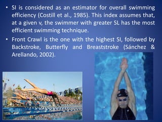 • SI is considered as an estimator for overall swimming
efficiency (Costill et al., 1985). This index assumes that,
at a given v, the swimmer with greater SL has the most
efficient swimming technique.
• Front Crawl is the one with the highest SI, followed by
Backstroke, Butterfly and Breaststroke (Sánchez &
Arellando, 2002).
 