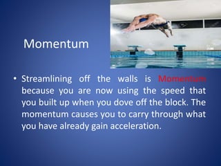 Momentum
• Streamlining off the walls is Momentum
because you are now using the speed that
you built up when you dove off the block. The
momentum causes you to carry through what
you have already gain acceleration.
 