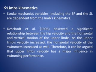 Limbs kinematics
• Stroke mechanics variables, including the SF and the SL
are dependent from the limb’s kinematics.
• Deschodt et al. (1996) observed a significant
relationship between the hip velocity and the horizontal
and vertical motion of the upper limbs. As the upper
limb’s velocity increased, the horizontal velocity of the
swimmers increased as well. Therefore, it can be argued
that upper limbs velocity has a major influence in
swimming performance.
 