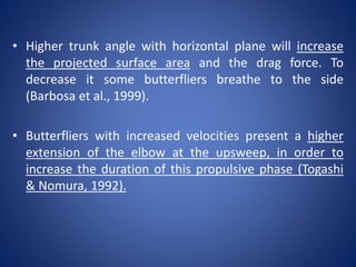 • Higher trunk angle with horizontal plane will increase
the projected surface area and the drag force. To
decrease it some butterfliers breathe to the side
(Barbosa et al., 1999).
• Butterfliers with increased velocities present a higher
extension of the elbow at the upsweep, in order to
increase the duration of this propulsive phase (Togashi
& Nomura, 1992).
 