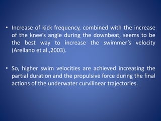 • Increase of kick frequency, combined with the increase
of the knee’s angle during the downbeat, seems to be
the best way to increase the swimmer’s velocity
(Arellano et al.,2003).
• So, higher swim velocities are achieved increasing the
partial duration and the propulsive force during the final
actions of the underwater curvilinear trajectories.
 