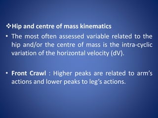 Hip and centre of mass kinematics
• The most often assessed variable related to the
hip and/or the centre of mass is the intra-cyclic
variation of the horizontal velocity (dV).
• Front Crawl : Higher peaks are related to arm’s
actions and lower peaks to leg’s actions.
 