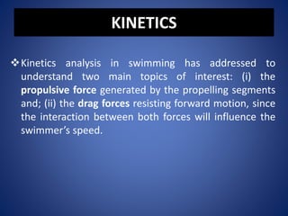 KINETICS
Kinetics analysis in swimming has addressed to
understand two main topics of interest: (i) the
propulsive force generated by the propelling segments
and; (ii) the drag forces resisting forward motion, since
the interaction between both forces will influence the
swimmer’s speed.
 