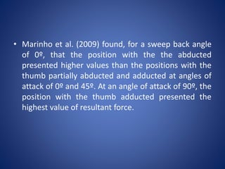 • Marinho et al. (2009) found, for a sweep back angle
of 0º, that the position with the the abducted
presented higher values than the positions with the
thumb partially abducted and adducted at angles of
attack of 0º and 45º. At an angle of attack of 90º, the
position with the thumb adducted presented the
highest value of resultant force.
 