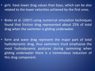 • girls have lower drag values than boys, which can be also
related to the lower velocities achieved by the first ones.
• Bixler et al. (2007) using numerical simulation techniques
found that friction drag represented about 25% of total
drag when the swimmer is gliding underwater.
• form and wave drag represent the major part of total
hydrodynamic drag, thus swimmers must emphasize the
most hydrodynamic postures during swimming when
gliding underwater there is a tremendous reduction of
this drag component.
 