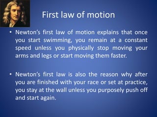 First law of motion
• Newton’s first law of motion explains that once
you start swimming, you remain at a constant
speed unless you physically stop moving your
arms and legs or start moving them faster.
• Newton’s first law is also the reason why after
you are finished with your race or set at practice,
you stay at the wall unless you purposely push off
and start again.
 
