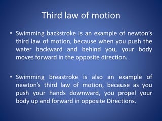 Third law of motion
• Swimming backstroke is an example of newton’s
third law of motion, because when you push the
water backward and behind you, your body
moves forward in the opposite direction.
• Swimming breastroke is also an example of
newton’s third law of motion, because as you
push your hands downward, you propel your
body up and forward in opposite Directions.
 