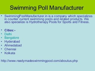 Swimming Poll Manufacturer
• SwimmingPoolManufacturer.in is a company which specializes
in counter current swimming pools and related products. We
also specialize is Hydrotherapy Pools for Sports and Fitness.
•
•
•
•
•
•
•

Cities:Delhi
Bangalore
Hyderabad
Ahmedabad
Chennai
Kolkata

http://www.readymadeswimmingpool.com/aboutus.php

 