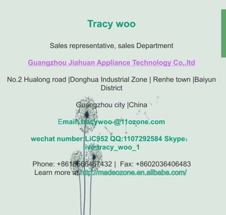 Tracy woo
Sales representative, sales Department
Guangzhou Jiahuan Appliance Technology Co,.ltd
No.2 Hualong road |Donghua Industrial Zone | Renhe town |Baiyun
District
Guangzhou city |China
Email: tracywoo @11ozone.com
wechat number:LiC952 QQ:1107292584 Skype：
live:tracy_woo_1
Phone: +8618566467432 | Fax: +8602036406483
Learn more at
 