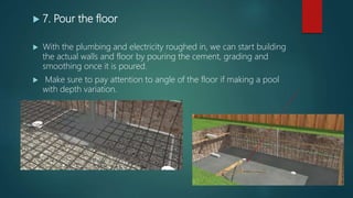  7. Pour the floor
 With the plumbing and electricity roughed in, we can start building
the actual walls and floor by pouring the cement, grading and
smoothing once it is poured.
 Make sure to pay attention to angle of the floor if making a pool
with depth variation.
 