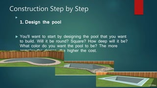 Construction Step by Step

1. Design the pool
 You'll want to start by designing the pool that you want
to build. Will it be round? Square? How deep will it be?
What color do you want the pool to be? The more
complex the design, the higher the cost.
 