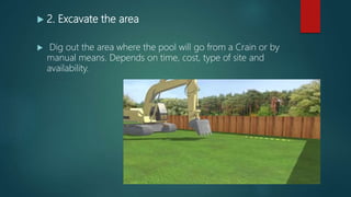 2. Excavate the area
 Dig out the area where the pool will go from a Crain or by
manual means. Depends on time, cost, type of site and
availability.
 