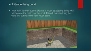  3. Grade the ground
 You'll want to even out the ground as much as possible along what
will become the bottom of the pool. This will make building the
walls and putting in the floor much easier.
 